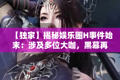 【獨(dú)家】揭秘娛樂圈H事件始末：涉及多位大咖，黑幕再次浮出水面！