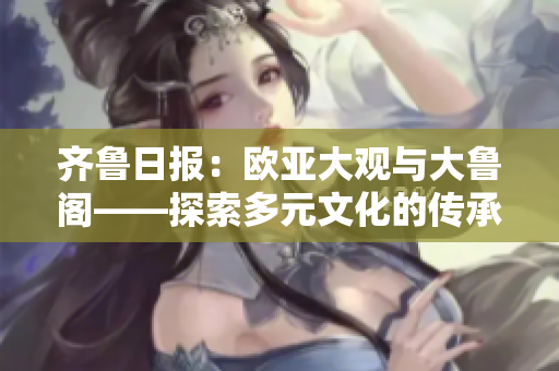 齊魯日報(bào)：歐亞大觀與大魯閣——探索多元文化的傳承脈絡(luò)