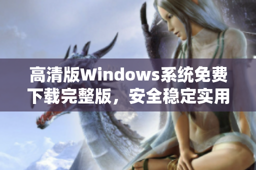 高清版Windows系統(tǒng)免費(fèi)下載完整版，安全穩(wěn)定實(shí)用，操作簡便適合個人和商務(wù)使用