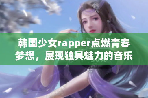 韓國少女rapper點(diǎn)燃青春夢想，展現(xiàn)獨(dú)具魅力的音樂風(fēng)采