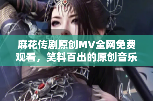 麻花傳劇原創(chuàng)MV全網(wǎng)免費(fèi)觀看，笑料百出的原創(chuàng)音樂視頻超級精彩