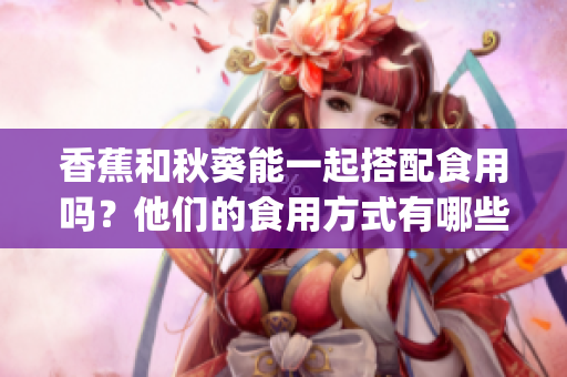 香蕉和秋葵能一起搭配食用嗎?他們的食用方式有哪些禁忌?(1) 香蕉和秋葵能一起搭配食用嗎?他們的食用方式有哪些禁忌?(1)