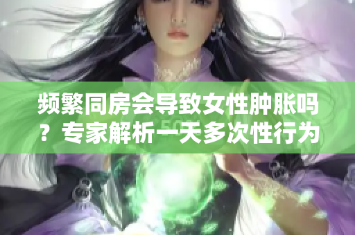 頻繁同房會導(dǎo)致女性腫脹嗎？專家解析一天多次性行為的影響