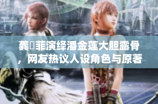 龔玥菲演繹潘金蓮大膽露骨，網(wǎng)友熱議人設(shè)角色與原著傳統(tǒng)何去何從