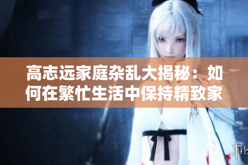 高志遠(yuǎn)家庭雜亂大揭秘：如何在繁忙生活中保持精致家居秩序