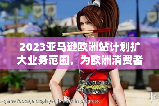 2023亞馬遜歐洲站計(jì)劃擴(kuò)大業(yè)務(wù)范圍，為歐洲消費(fèi)者帶來更多選擇，提升用戶體驗(yàn)