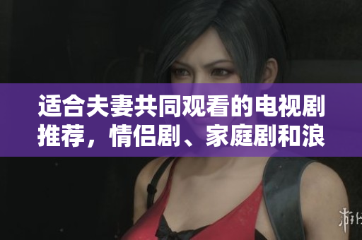 適合夫妻共同觀看的電視劇推薦，情侶劇、家庭劇和浪漫劇合集，陪伴你度過(guò)美好時(shí)光
