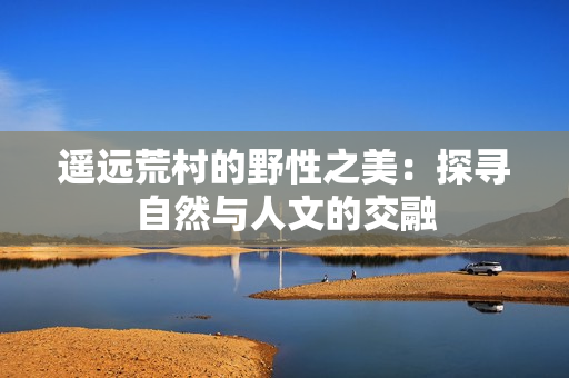 遙遠荒村的野性之美：探尋自然與人文的交融