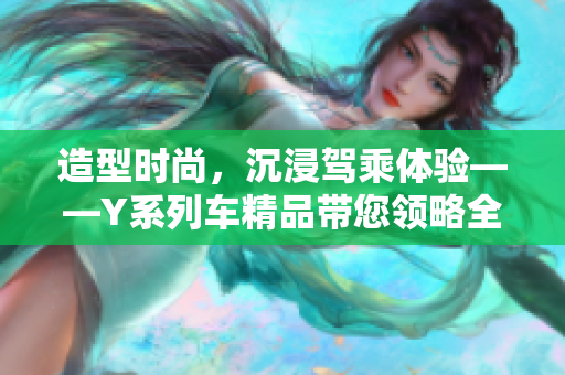 造型時(shí)尚，沉浸駕乘體驗(yàn)——Y系列車精品帶您領(lǐng)略全新豪華駕車體驗(yàn)