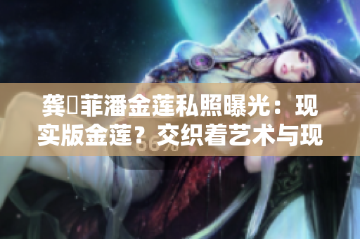 龔玥菲潘金蓮私照曝光：現(xiàn)實(shí)版金蓮？交織著藝術(shù)與現(xiàn)實(shí)的深刻思考