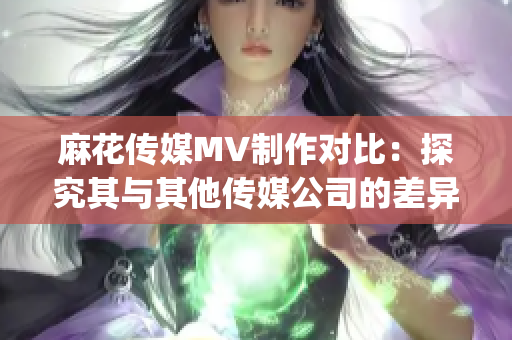 麻花傳媒MV制作對(duì)比：探究其與其他傳媒公司的差異與優(yōu)勢(1)