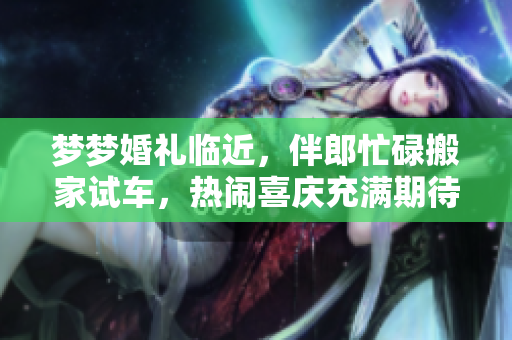 夢夢婚禮臨近，伴郎忙碌搬家試車，熱鬧喜慶充滿期待