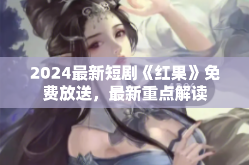 2024最新短劇《紅果》免費(fèi)放送，最新重點(diǎn)解讀
