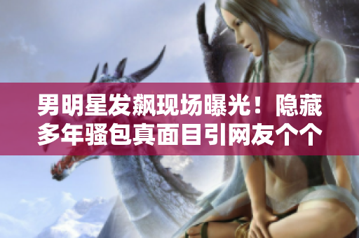 男明星發(fā)飆現(xiàn)場曝光！隱藏多年騷包真面目引網(wǎng)友個個傻眼