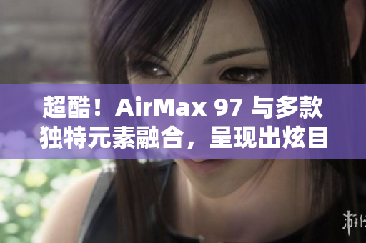 超酷！AirMax 97 與多款獨特元素融合，呈現(xiàn)出炫目雜交