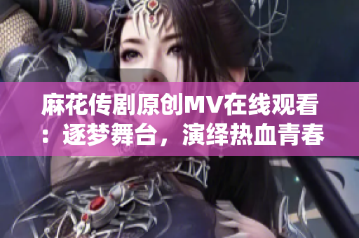 麻花傳劇原創(chuàng)MV在線觀看：逐夢舞臺，演繹熱血青春故事