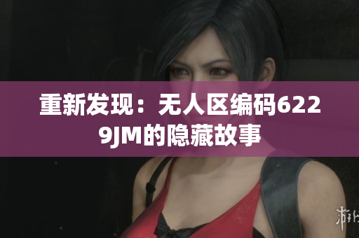 重新發(fā)現(xiàn)：無(wú)人區(qū)編碼6229JM的隱藏故事
