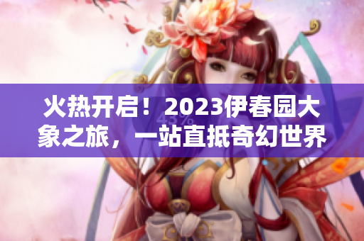 火熱開(kāi)啟！2023伊春園大象之旅，一站直抵奇幻世界