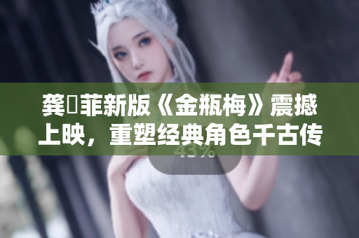 龔玥菲新版《金瓶梅》震撼上映，重塑經(jīng)典角色千古傳奇！