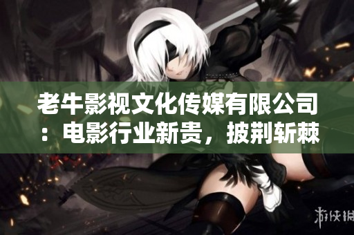 老牛影視文化傳媒有限公司：電影行業(yè)新貴，披荊斬棘擁抱時(shí)代變革！