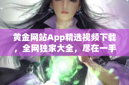 黃金網(wǎng)站App精選視頻下載，全網(wǎng)獨(dú)家大全，盡在一手掌握