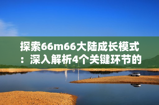 探索66m66大陸成長(zhǎng)模式：深入解析4個(gè)關(guān)鍵環(huán)節(jié)的實(shí)操技巧