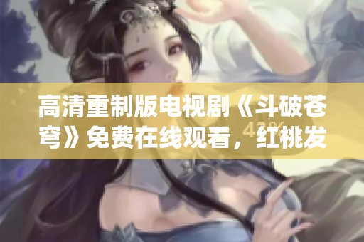 高清重制版電視劇《斗破蒼穹》免費(fèi)在線觀看，紅桃發(fā)布獨(dú)家資源(1)