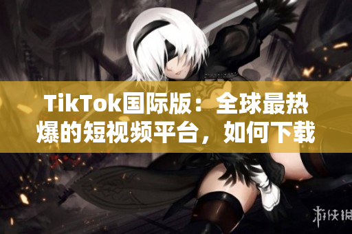 TikTok國際版：全球最熱爆的短視頻平臺(tái)，如何下載使用？