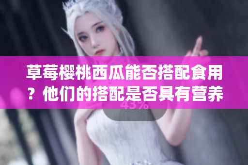 草莓櫻桃西瓜能否搭配食用？他們的搭配是否具有營(yíng)養(yǎng)和健康價(jià)值？(1)