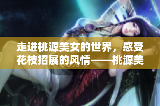 走進桃源美女的世界，感受花枝招展的風情——桃源美女特寫