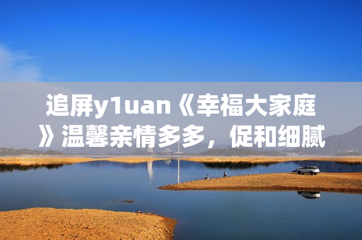 追屏y1uan《幸福大家庭》溫馨親情多多，促和細(xì)膩生活點(diǎn)滴  