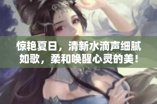 驚艷夏日，清新水滴聲細(xì)膩如歌，柔和喚醒心靈的美！
