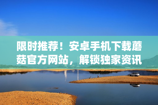 限時(shí)推薦！安卓手機(jī)下載蘑菇官方網(wǎng)站，解鎖獨(dú)家資訊及購物特惠(1)