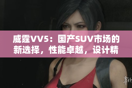 威霆VV5：國產(chǎn)SUV市場的新選擇，性能卓越，設(shè)計(jì)精致