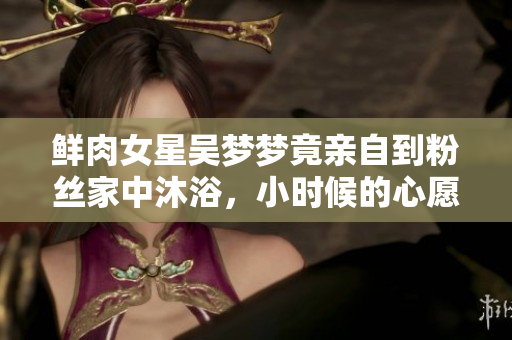 鮮肉女星吳夢夢竟親自到粉絲家中沐浴，小時候的心愿實現(xiàn)了！