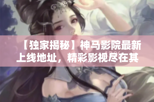 【獨家揭秘】神馬影院最新上線地址，精彩影視盡在其中！