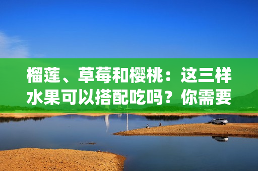 榴蓮、草莓和櫻桃：這三樣水果可以搭配吃嗎？你需要了解的一切(1)
