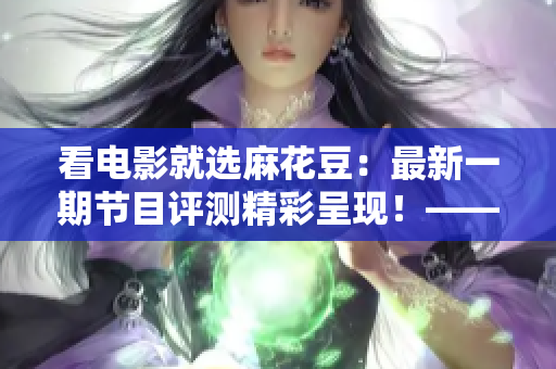 看電影就選麻花豆：最新一期節(jié)目評測精彩呈現(xiàn)！——重慶新聞網