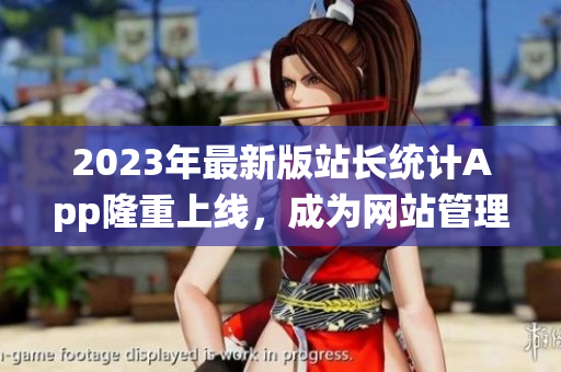 2023年最新版站長統(tǒng)計App隆重上線，成為網站管理者的得力工具