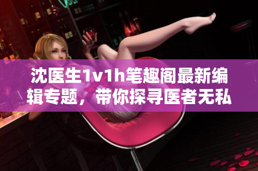 沈醫(yī)生1v1h筆趣閣最新編輯專題，帶你探尋醫(yī)者無私之道
