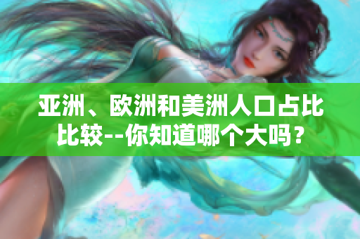 亞洲、歐洲和美洲人口占比比較--你知道哪個(gè)大嗎？