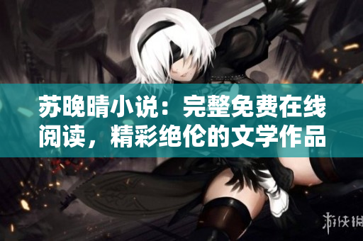蘇晚晴小說(shuō)：完整免費(fèi)在線(xiàn)閱讀，精彩絕倫的文學(xué)作品免費(fèi)賞析
