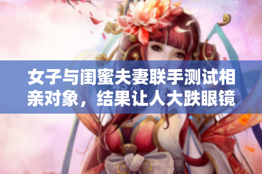 女子與閨蜜夫妻聯(lián)手測試相親對象，結(jié)果讓人大跌眼鏡