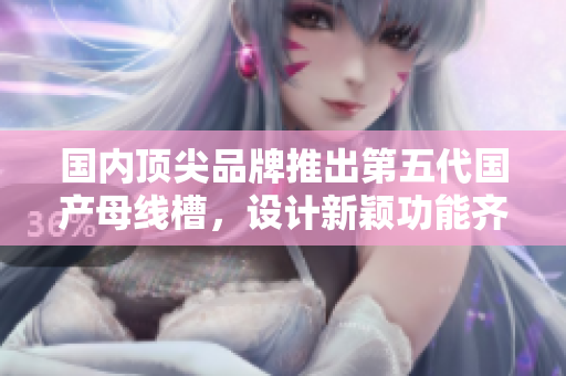 國(guó)內(nèi)頂尖品牌推出第五代國(guó)產(chǎn)母線(xiàn)槽，設(shè)計(jì)新穎功能齊全