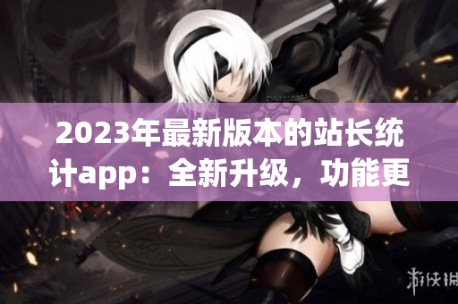 2023年最新版本的站長(zhǎng)統(tǒng)計(jì)app：全新升級(jí)，功能更強(qiáng)大