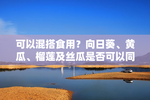 可以混搭食用？向日葵、黃瓜、榴蓮及絲瓜是否可以同時(shí)入菜？