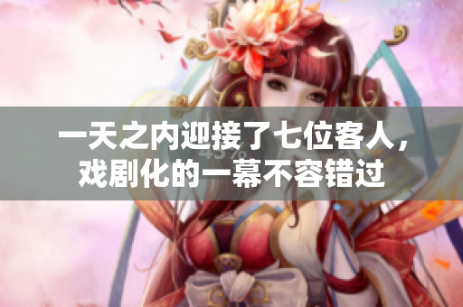 一天之內(nèi)迎接了七位客人，戲劇化的一幕不容錯(cuò)過