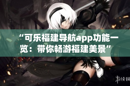 “可樂福建導(dǎo)航app功能一覽：帶你暢游福建美景”