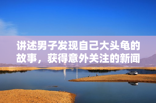 講述男子發(fā)現(xiàn)自己大頭龜?shù)墓适?，獲得意外關注的新聞報道