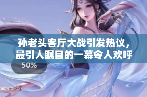 孫老頭客廳大戰(zhàn)引發(fā)熱議，最引人矚目的一幕令人歡呼雷動